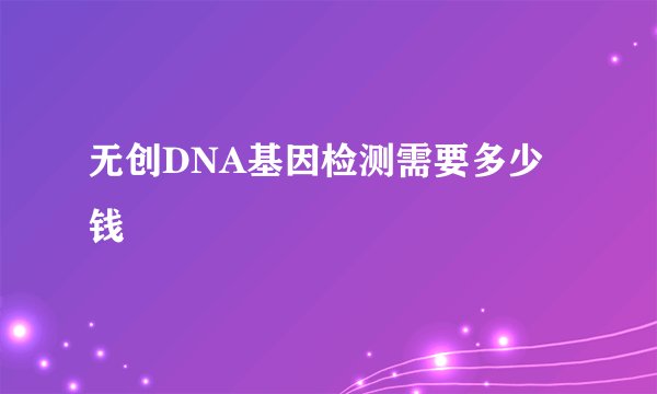 无创DNA基因检测需要多少钱