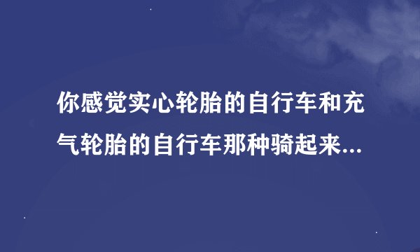 你感觉实心轮胎的自行车和充气轮胎的自行车那种骑起来舒服？为什么？