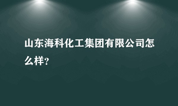 山东海科化工集团有限公司怎么样？