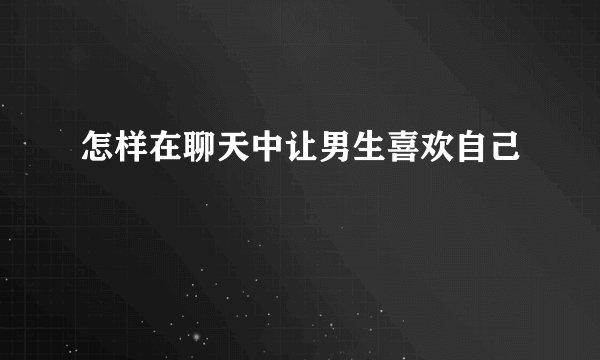 怎样在聊天中让男生喜欢自己