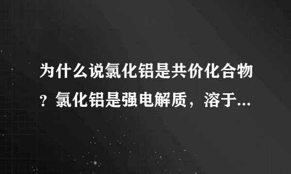 为什么说氯化铝是共价化合物？氯化铝是强电解质，溶于水可以导电啊。必须熔融状态下可以导电才是离子化合