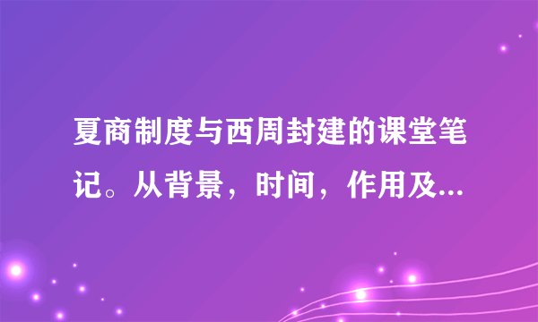夏商制度与西周封建的课堂笔记。从背景，时间，作用及意义等方面说。我们课本上没笔记