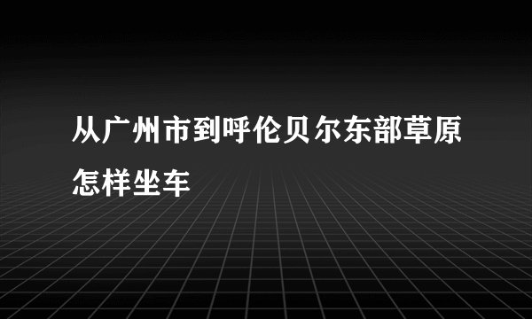 从广州市到呼伦贝尔东部草原怎样坐车