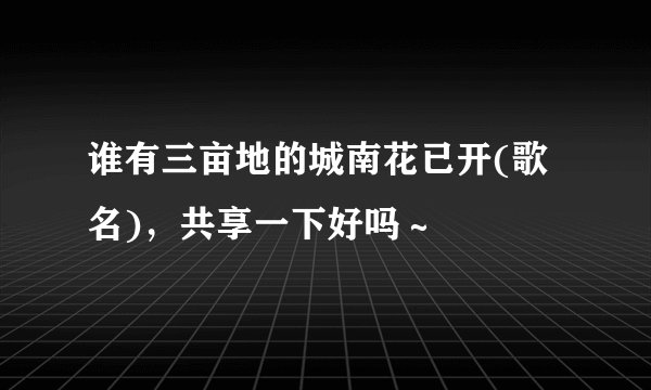 谁有三亩地的城南花已开(歌名)，共享一下好吗～
