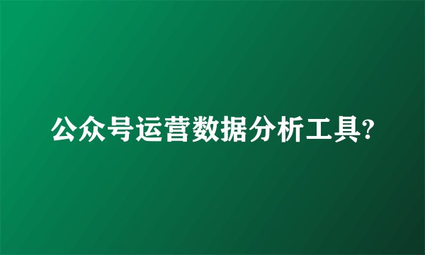 公众号运营数据分析工具?