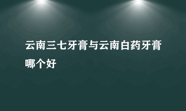 云南三七牙膏与云南白药牙膏哪个好