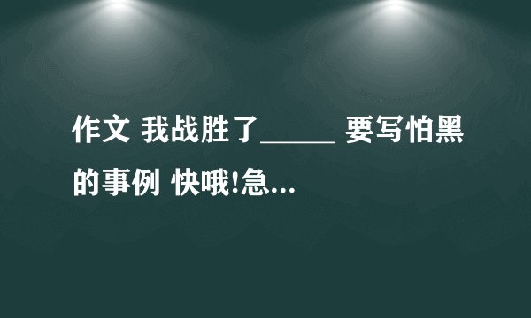 作文 我战胜了_____ 要写怕黑的事例 快哦!急!急!!! 好的有悬赏哦!