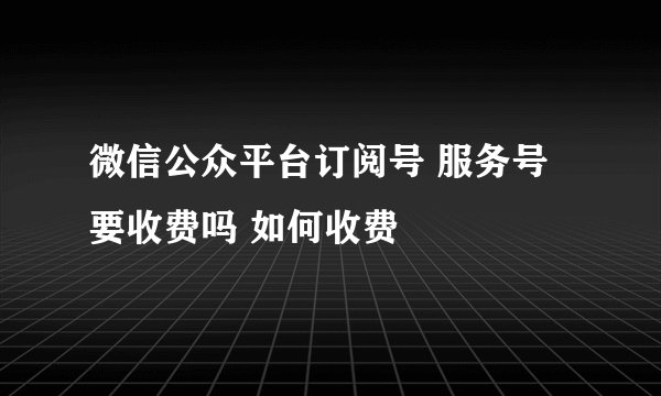 微信公众平台订阅号 服务号要收费吗 如何收费