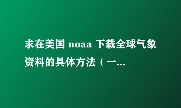 求在美国 noaa 下载全球气象资料的具体方法（一定要是能下的）？下载下来的数据用什么软件打开。