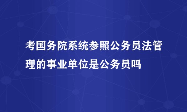 考国务院系统参照公务员法管理的事业单位是公务员吗