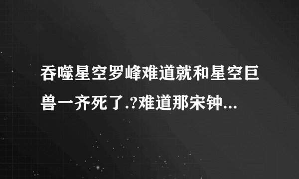 吞噬星空罗峰难道就和星空巨兽一齐死了.?难道那宋钟是新主角.??杯具吗?.