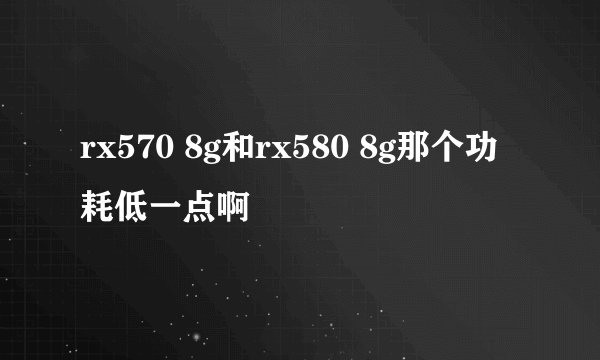 rx570 8g和rx580 8g那个功耗低一点啊