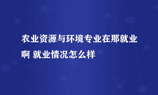 农业资源与环境专业在那就业啊 就业情况怎么样