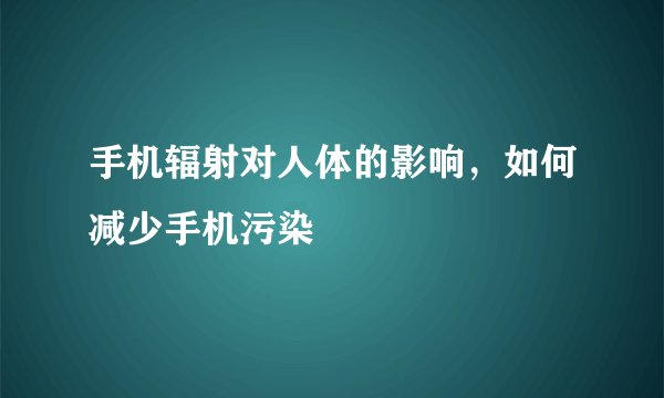 手机辐射对人体的影响，如何减少手机污染