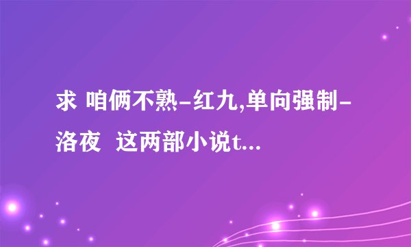 求 咱俩不熟-红九,单向强制-洛夜  这两部小说txt 全文！！
