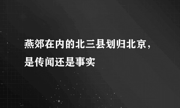 燕郊在内的北三县划归北京，是传闻还是事实