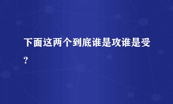 下面这两个到底谁是攻谁是受？