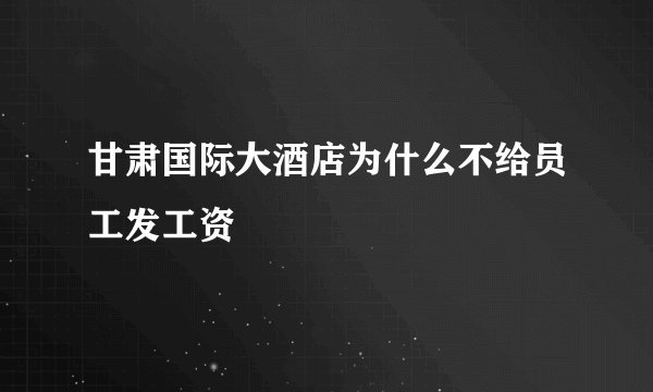 甘肃国际大酒店为什么不给员工发工资