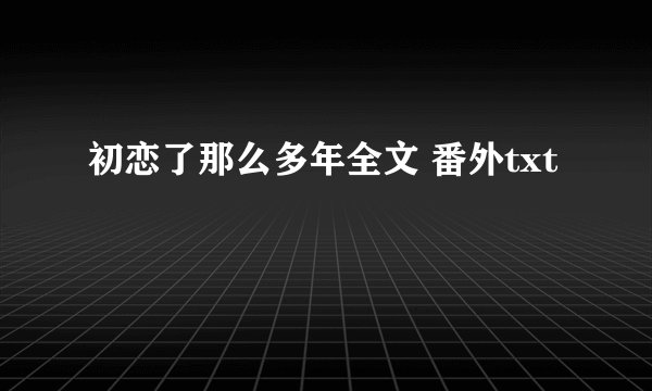初恋了那么多年全文 番外txt
