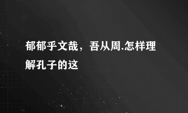 郁郁乎文哉，吾从周.怎样理解孔子的这