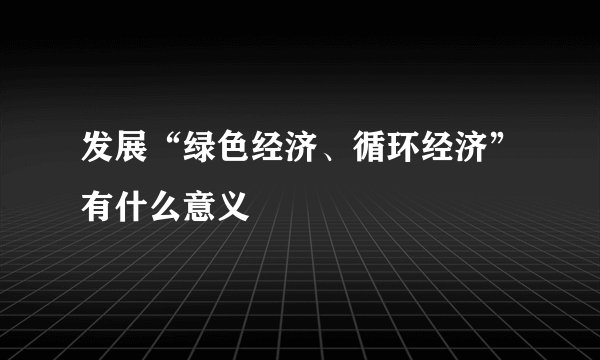 发展“绿色经济、循环经济”有什么意义