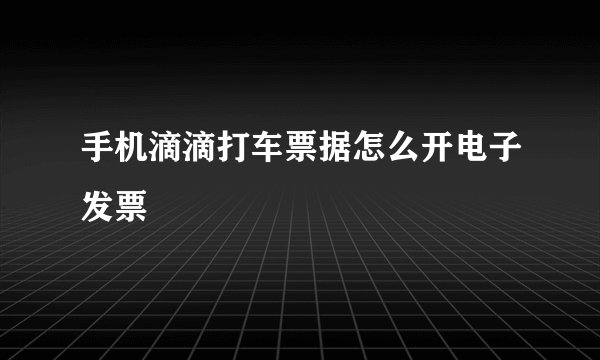 手机滴滴打车票据怎么开电子发票