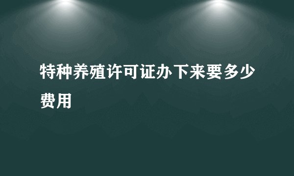 特种养殖许可证办下来要多少费用
