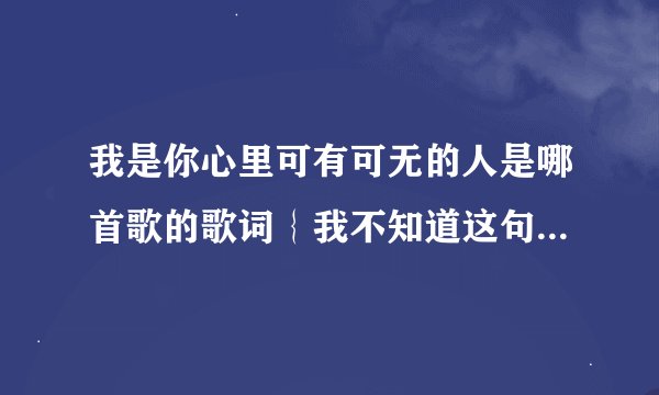 我是你心里可有可无的人是哪首歌的歌词｛我不知道这句歌词对不对，大概是这个意思｝