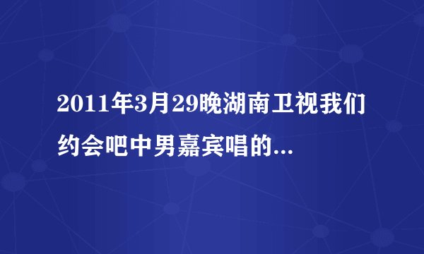 2011年3月29晚湖南卫视我们约会吧中男嘉宾唱的是什么歌?