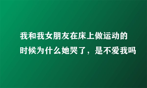 我和我女朋友在床上做运动的时候为什么她哭了，是不爱我吗