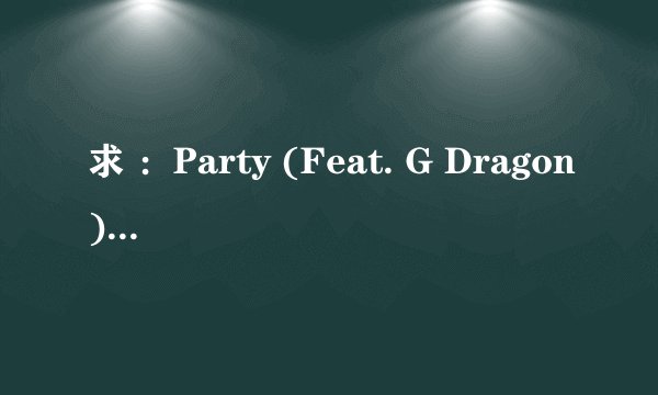 求 ：Party (Feat. G Dragon) 中文歌词 。=0=