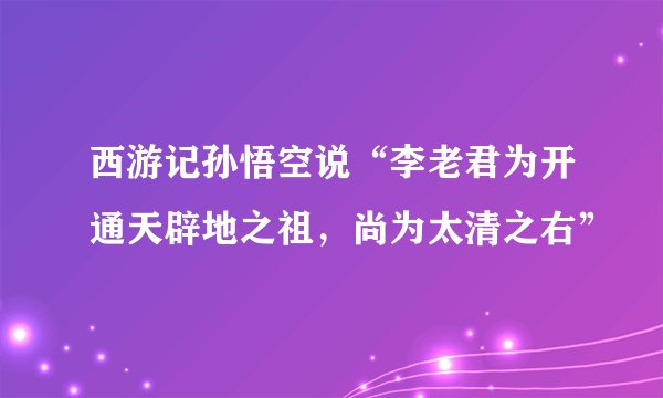 西游记孙悟空说“李老君为开通天辟地之祖,尚为太清之右”