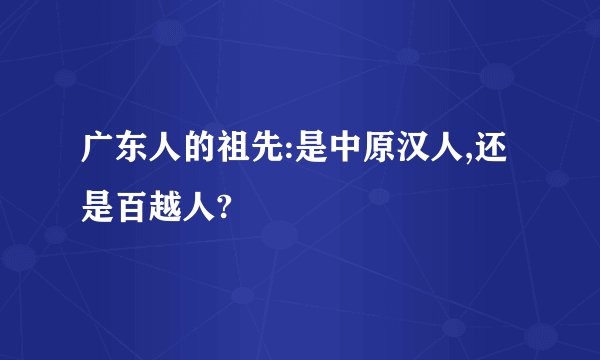 广东人的祖先:是中原汉人,还是百越人?