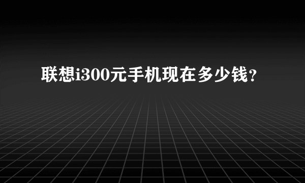 联想i300元手机现在多少钱？
