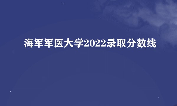 海军军医大学2022录取分数线