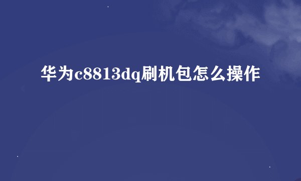 华为c8813dq刷机包怎么操作