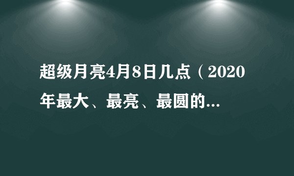 超级月亮4月8日几点（2020年最大、最亮、最圆的超级月亮）