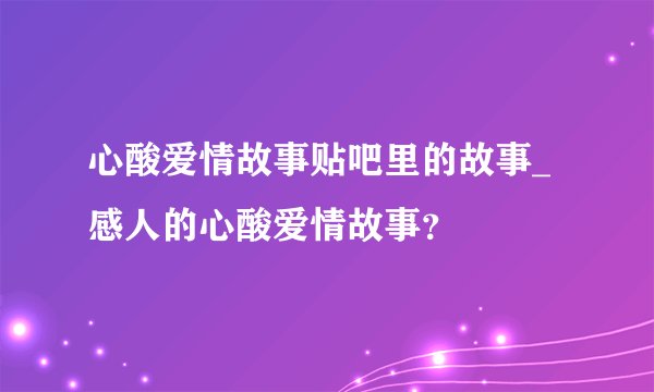 心酸爱情故事贴吧里的故事_感人的心酸爱情故事？