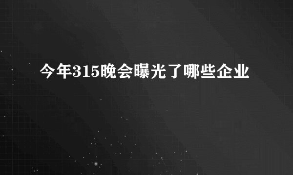 今年315晚会曝光了哪些企业