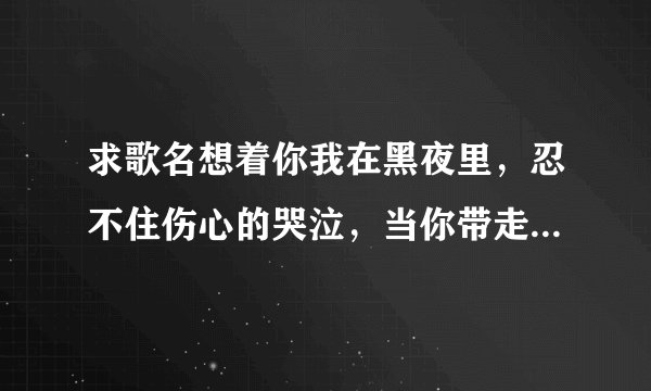 求歌名想着你我在黑夜里，忍不住伤心的哭泣，当你带走我全部的爱