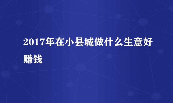 2017年在小县城做什么生意好赚钱