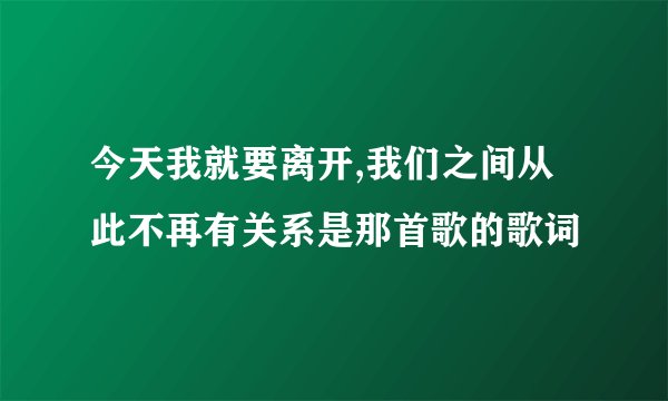 今天我就要离开,我们之间从此不再有关系是那首歌的歌词
