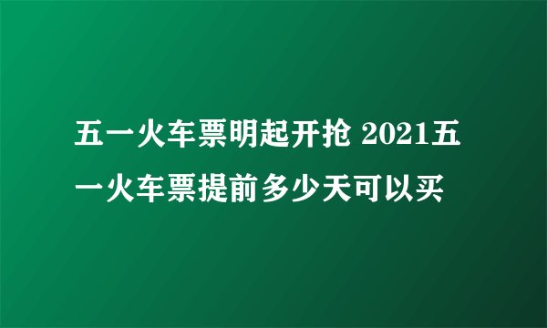 五一火车票明起开抢 2021五一火车票提前多少天可以买