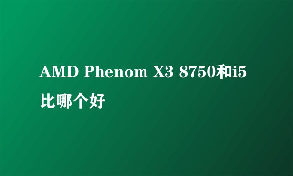 AMD Phenom X3 8750和i5比哪个好