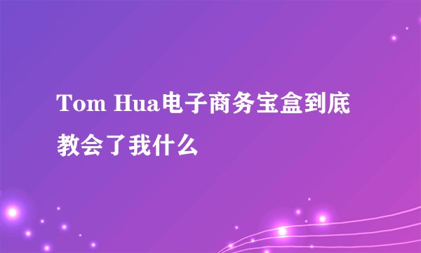 Tom Hua电子商务宝盒到底教会了我什么