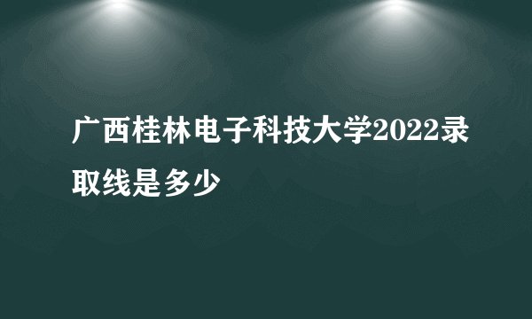 广西桂林电子科技大学2022录取线是多少