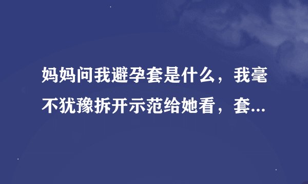 妈妈问我避孕套是什么，我毫不犹豫拆开示范给她看，套三个手指头上，又问我怎么使用，谁帮我回答，我晕！