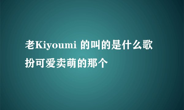老Kiyoumi 的叫的是什么歌 扮可爱卖萌的那个