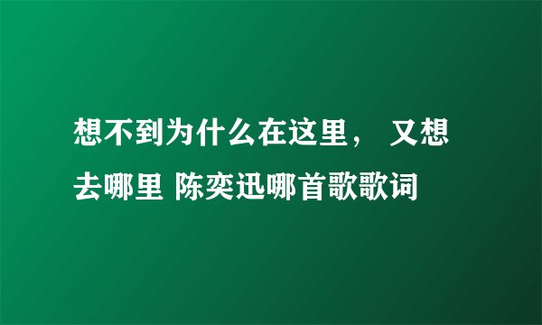想不到为什么在这里， 又想去哪里 陈奕迅哪首歌歌词