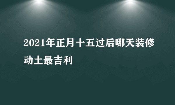 2021年正月十五过后哪天装修动土最吉利